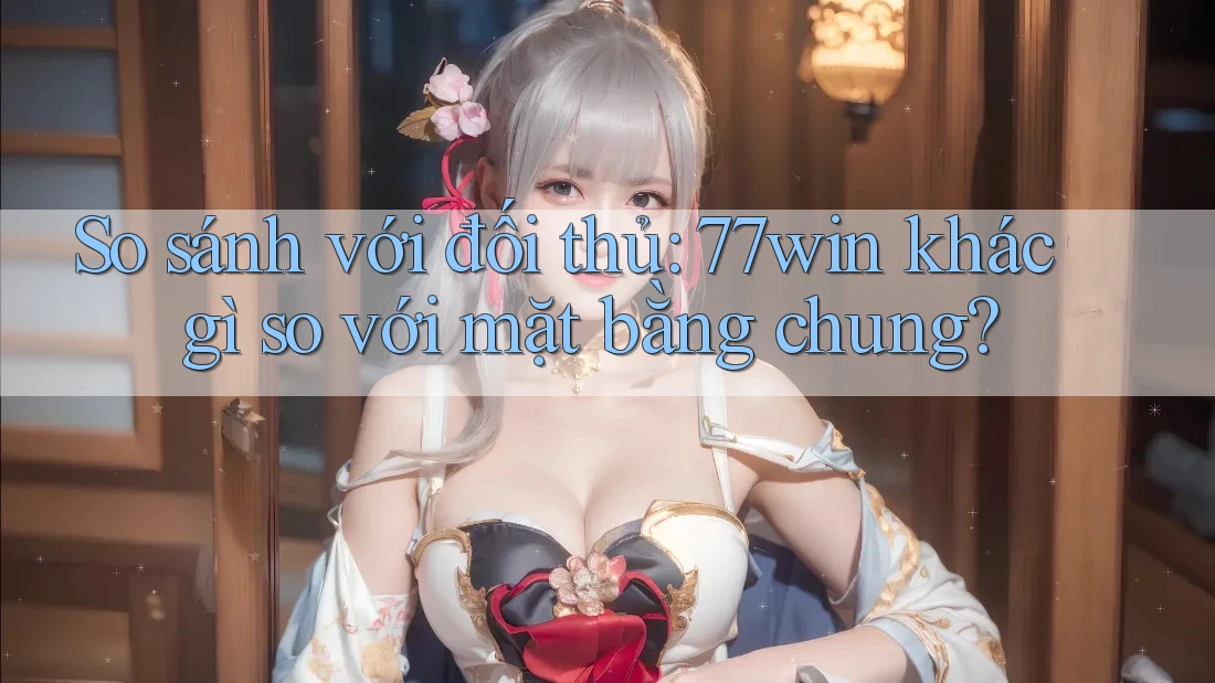 So sánh với đối thủ: 77win khác gì so với mặt bằng chung?
