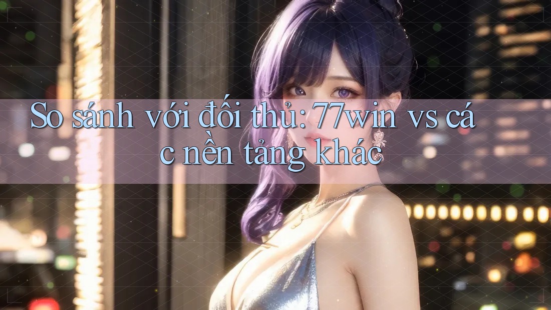 So sánh với đối thủ: 77win vs các nền tảng khác