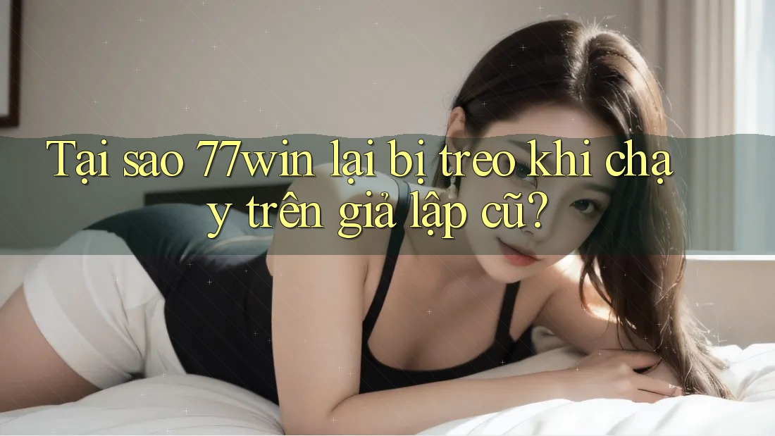 Tại sao 77win lại bị treo khi chạy trên giả lập cũ?