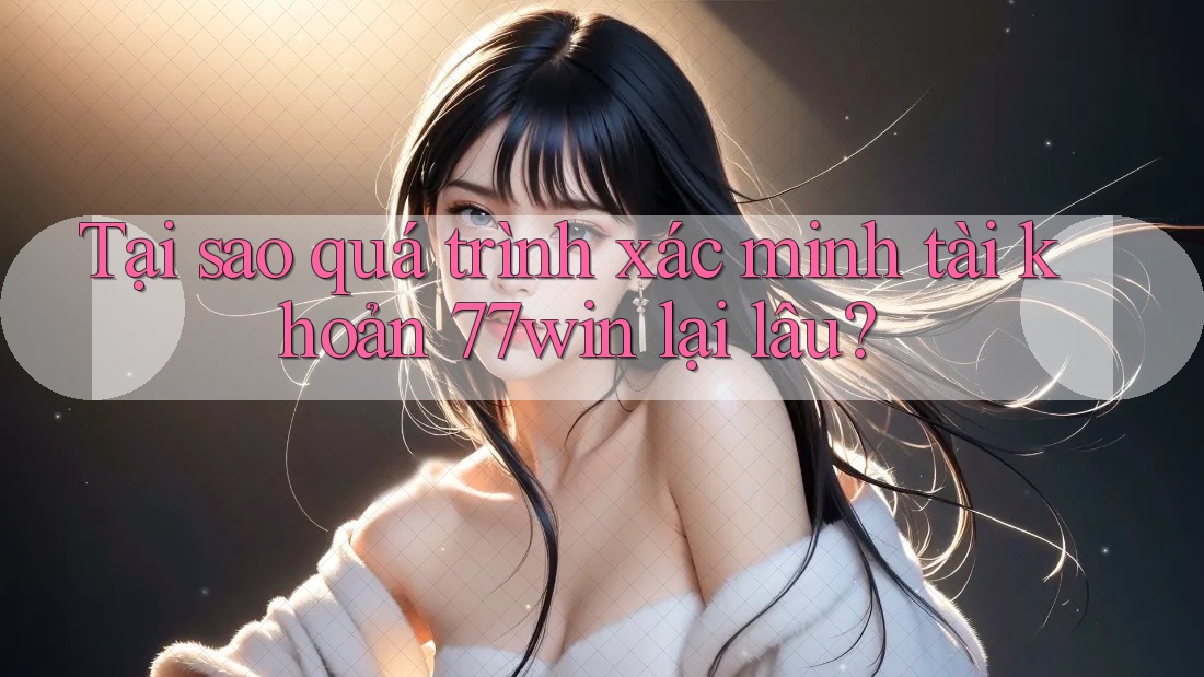 Tại sao quá trình xác minh tài khoản 77win lại lâu?