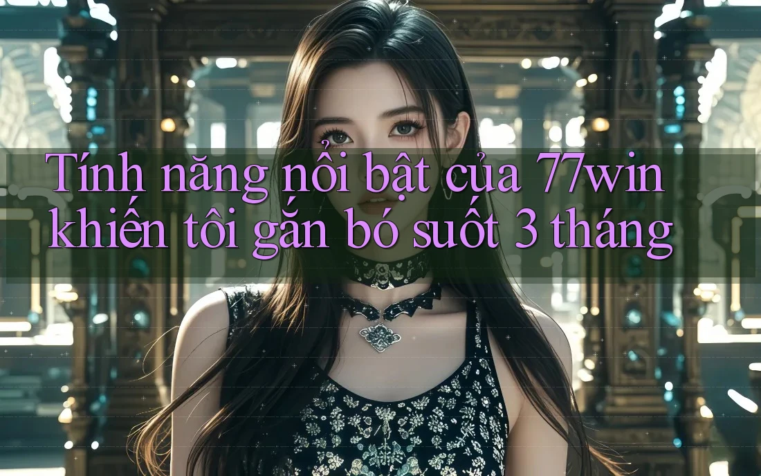 Tính năng nổi bật của 77win khiến tôi gắn bó suốt 3 tháng