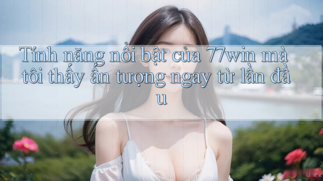 Tính năng nổi bật của 77win mà tôi thấy ấn tượng ngay từ lần đầu