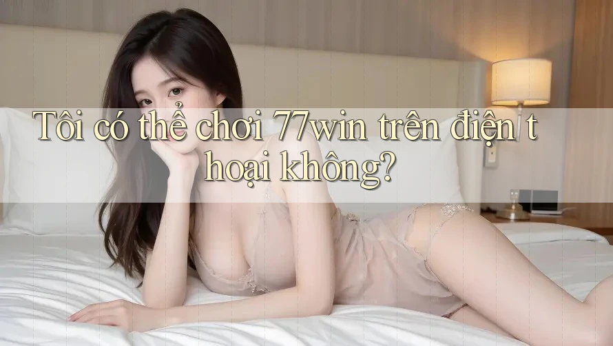 Tôi có thể chơi 77win trên điện thoại không?