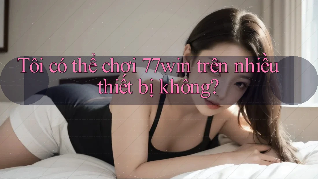 Tôi có thể chơi 77win trên nhiều thiết bị không?