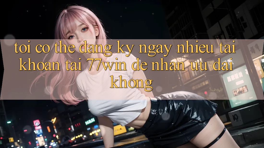 Tôi có thể đăng ký ngay nhiều tài khoản tại 77win để nhận ưu đãi không?