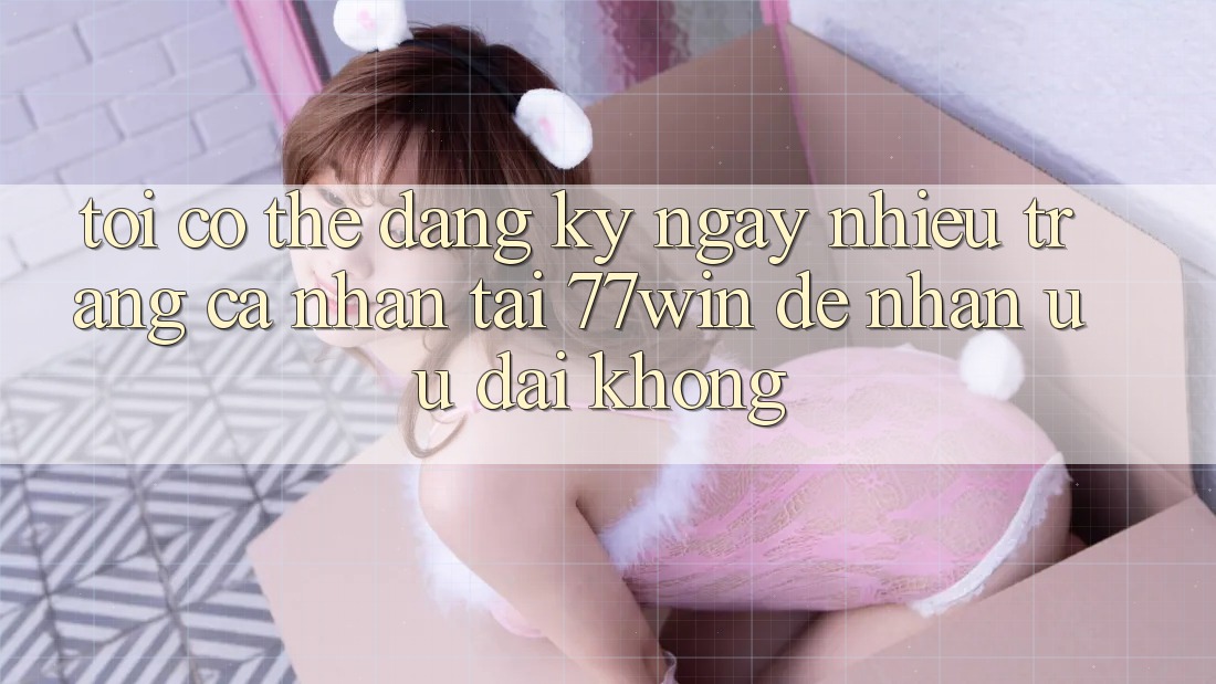 Tôi có thể đăng ký ngay nhiều trang cá nhân tại 77win để nhận ưu đãi không? Tôi có thể đăng ký ngay nhiều trang cá nhân tại 77win để nhận ưu đãi không?