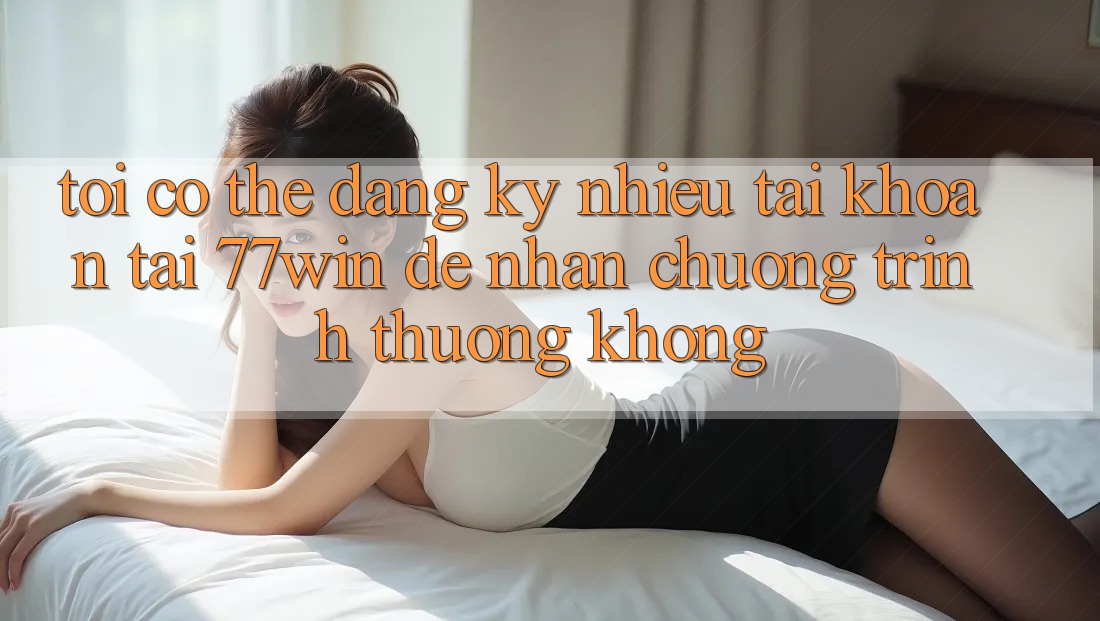 Tôi có thể đăng ký nhiều tài khoản tại 77win để nhận chương trình thưởng không?