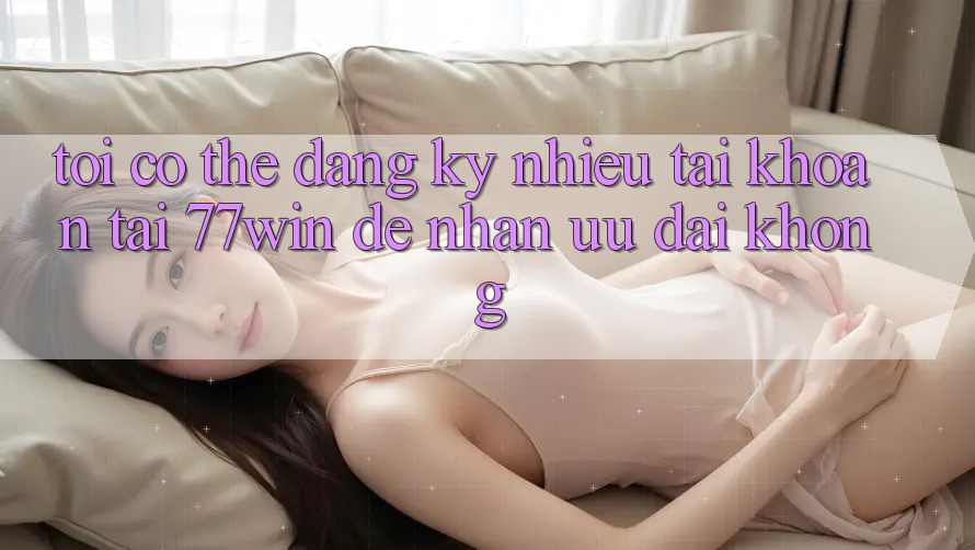 Tôi có thể đăng ký nhiều tài khoản tại 77win để nhận ưu đãi không?
