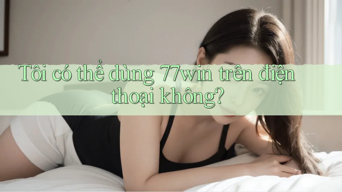 Tôi có thể dùng 77win trên điện thoại không?