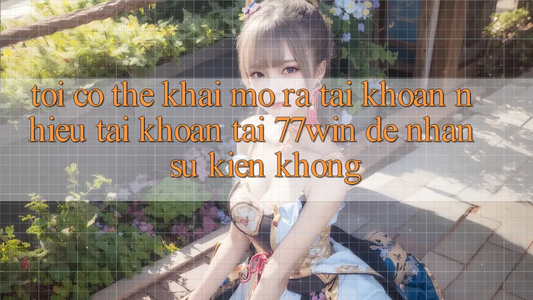 Tôi có thể khai mở ra tài khoản nhiều tài khoản tại 77win để nhận sự kiện không?