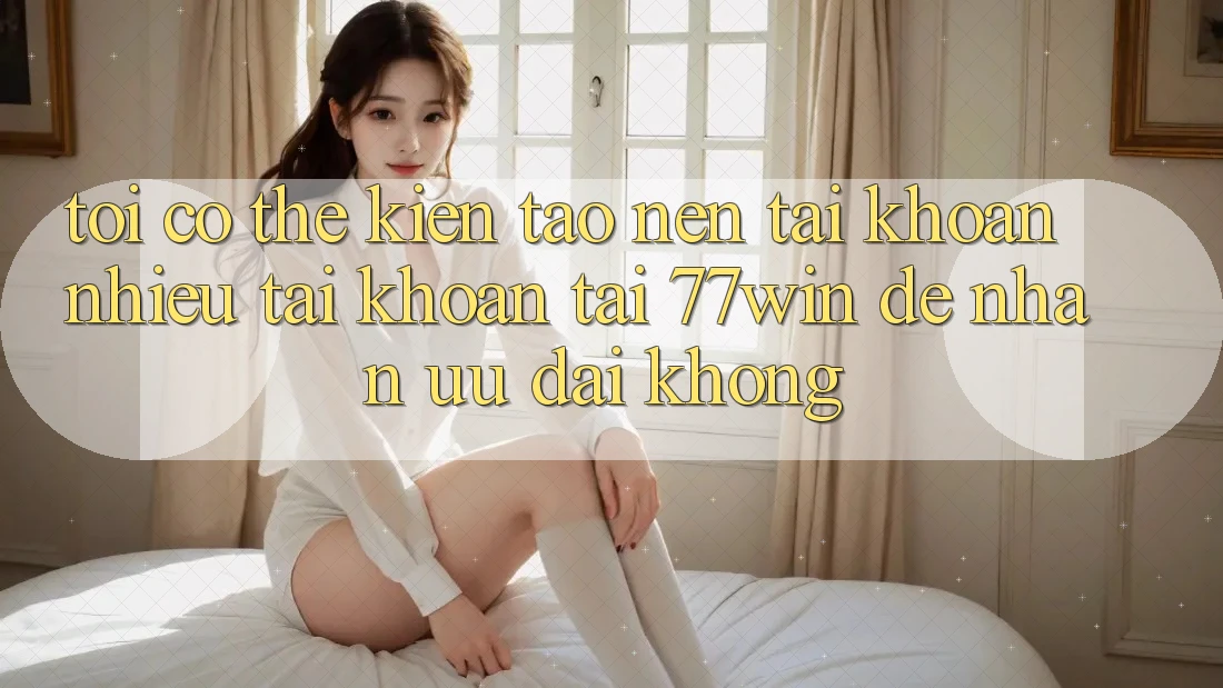 Tôi có thể kiến tạo nên tài khoản nhiều tài khoản tại 77win để nhận ưu đãi không?
