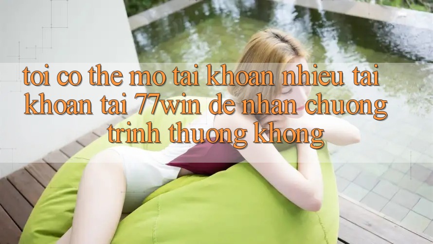 Tôi có thể mở tài khoản nhiều tài khoản tại 77win để nhận chương trình thưởng không?