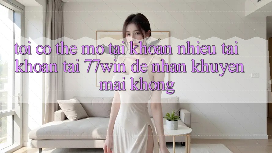 Tôi có thể mở tài khoản nhiều tài khoản tại 77win để nhận khuyến mãi không?