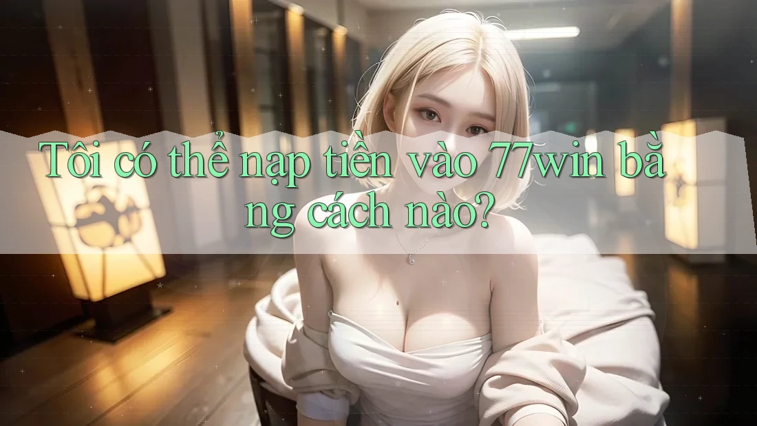 Tôi có thể nạp tiền vào 77win bằng cách nào? Tôi có thể nạp tiền vào 77win bằng cách nào?