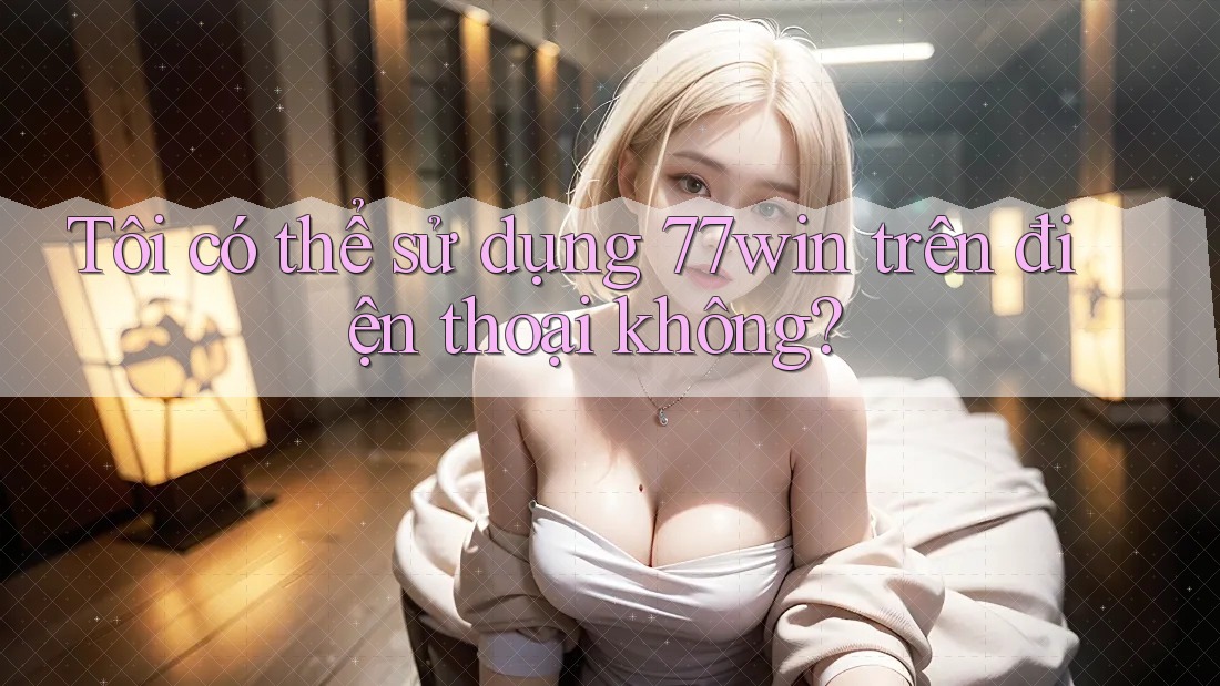 Tôi có thể sử dụng 77win trên điện thoại không? Tôi có thể sử dụng 77win trên điện thoại không?