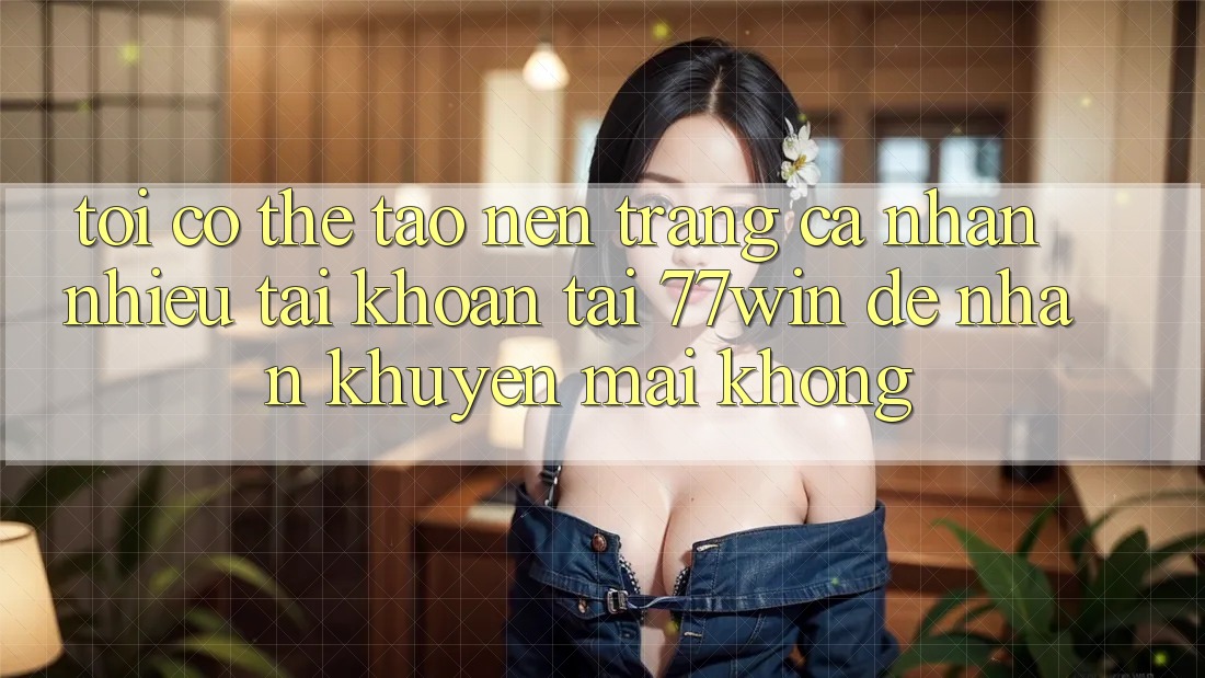 Tôi có thể tạo nên trang cá nhân nhiều tài khoản tại 77win để nhận khuyến mãi không?