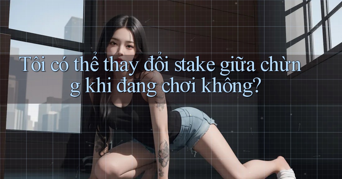 Tôi có thể thay đổi stake giữa chừng khi đang chơi không?