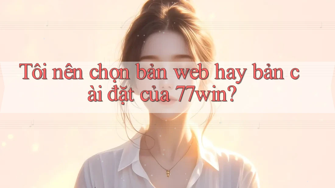 Tôi nên chọn bản web hay bản cài đặt của 77win?