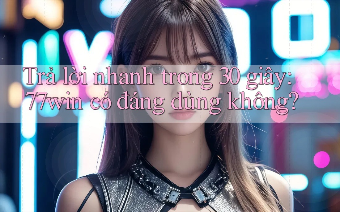 Trả lời nhanh trong 30 giây: 77win có đáng dùng không?
