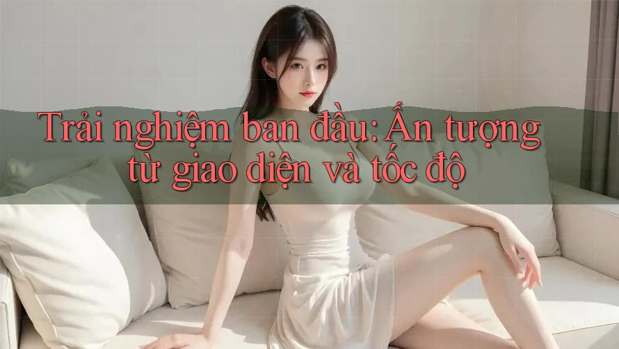 Trải nghiệm ban đầu: Ấn tượng từ giao diện và tốc độ