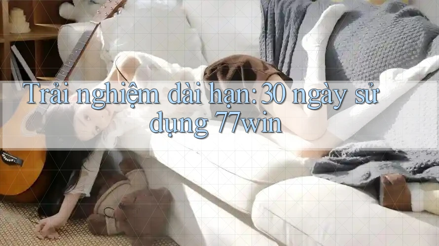 Trải nghiệm dài hạn: 30 ngày sử dụng 77win