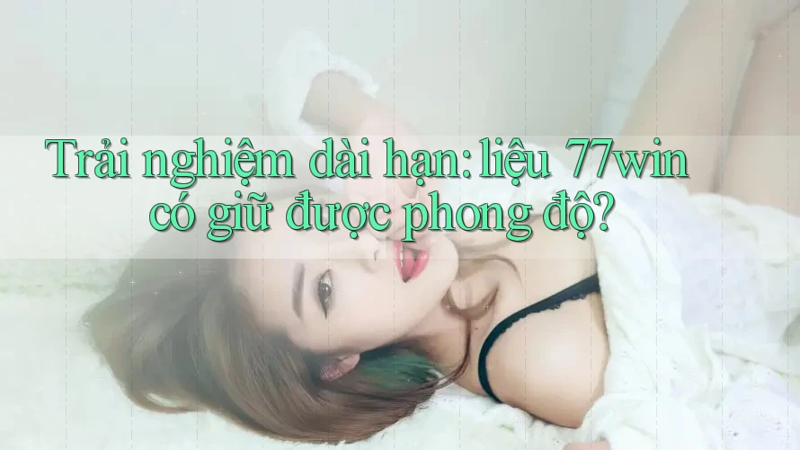 Trải nghiệm dài hạn: liệu 77win có giữ được phong độ?