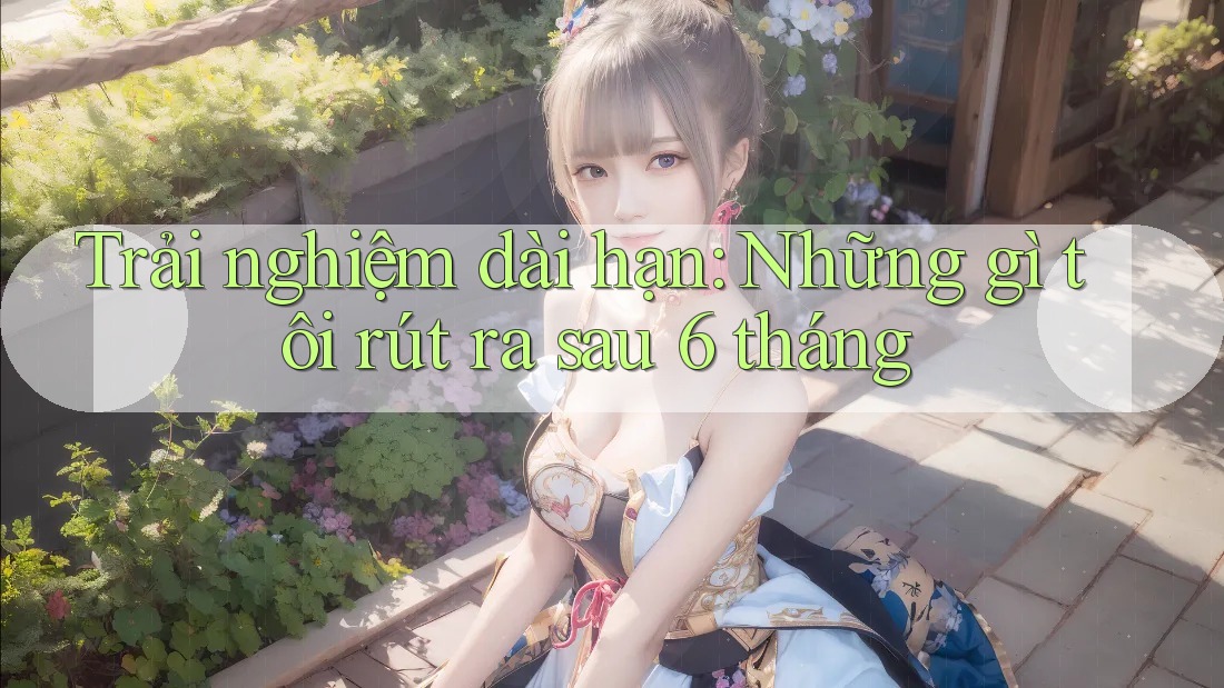 Trải nghiệm dài hạn: Những gì tôi rút ra sau 6 tháng