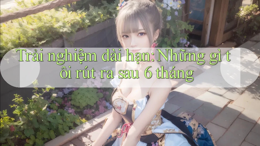 Trải nghiệm dài hạn: Những gì tôi rút ra sau 6 tháng