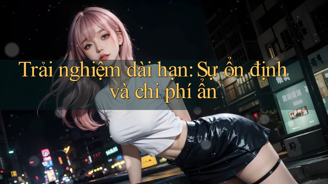 Trải nghiệm dài hạn: Sự ổn định và chi phí ẩn