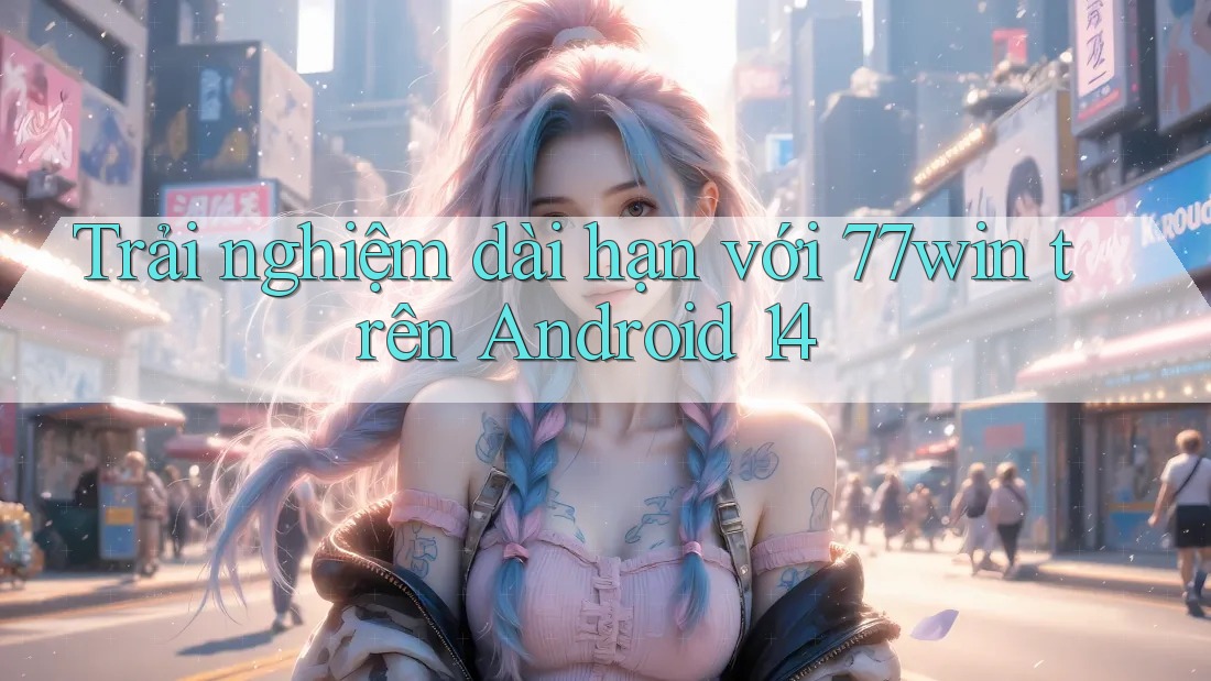 Trải nghiệm dài hạn với 77win trên Android 14