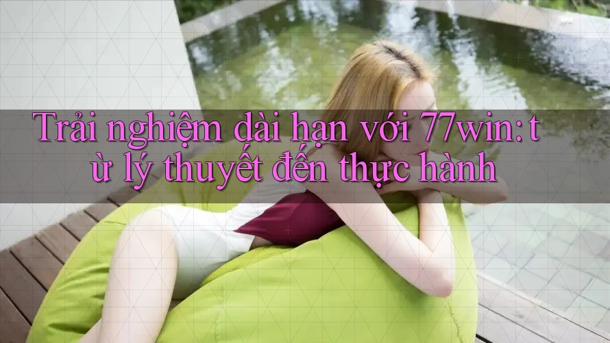 Trải nghiệm dài hạn với 77win: từ lý thuyết đến thực hành
