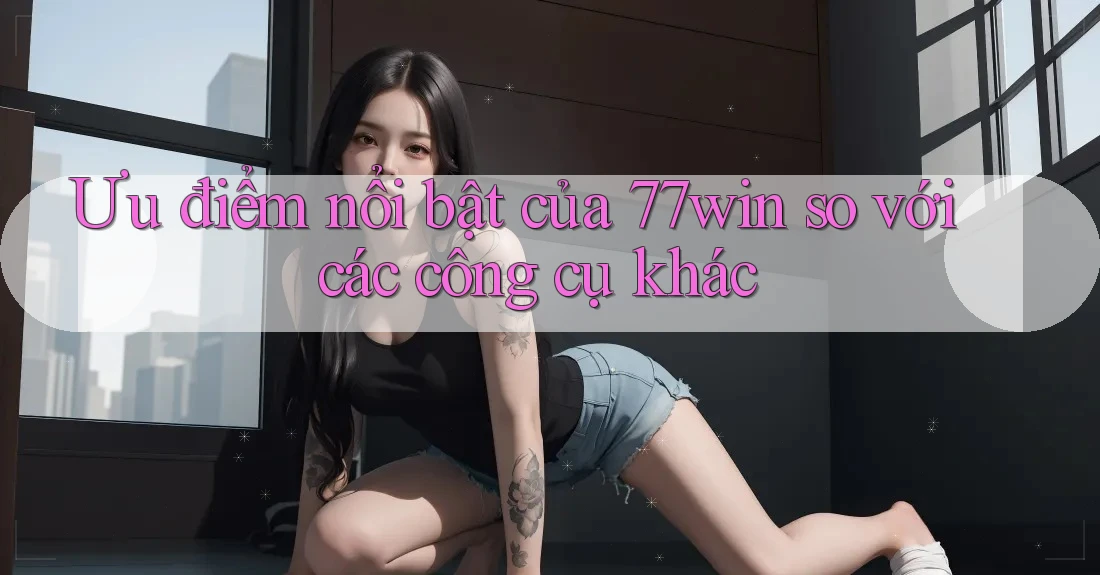 Ưu điểm nổi bật của 77win so với các công cụ khác