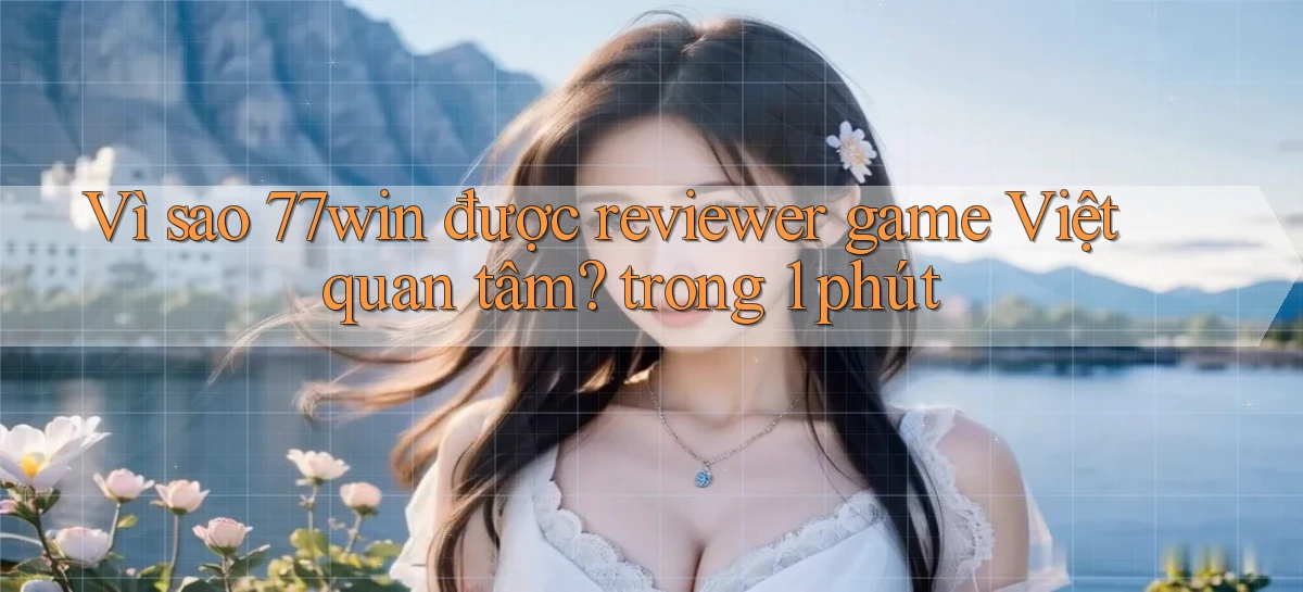 Vì sao 77win được reviewer game Việt quan tâm trong 1 phút