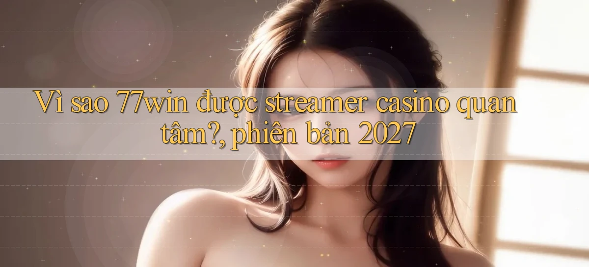 Vì sao 77win được streamer casino quan tâm, phiên bản 2027