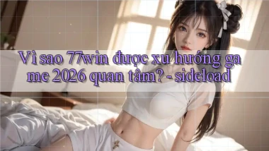Vì sao 77win được xu hướng game 2026 quan tâm   sideload