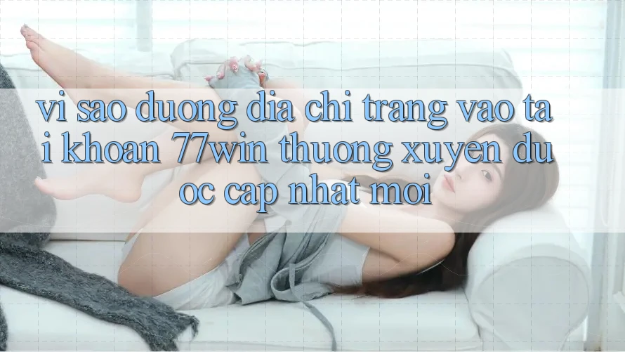 Vì sao đường địa chỉ trang vào tài khoản 77win thường xuyên được cập nhật mới?
