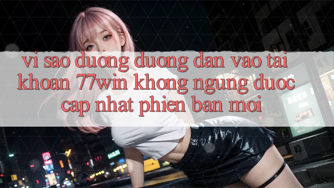 Vì sao đường đường dẫn vào tài khoản 77win không ngừng được cập nhật phiên bản mới?