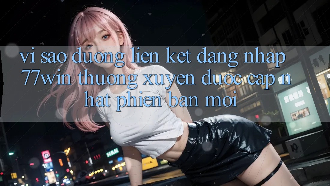 Vì sao đường liên kết đăng nhập 77win thường xuyên được cập nhật phiên bản mới?