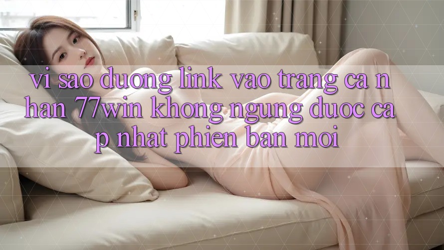 Vì sao đường link vào trang cá nhân 77win không ngừng được cập nhật phiên bản mới?