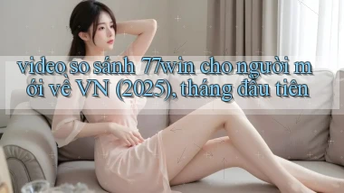 video so sánh 77win cho người mới về VN (2025), tháng đầu tiên