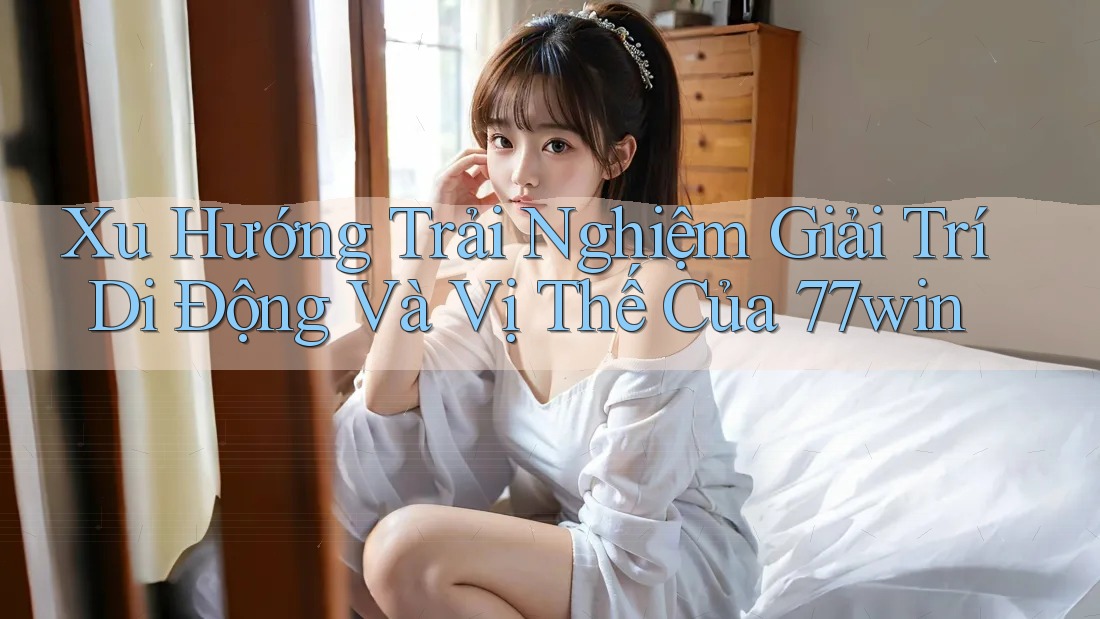 Xu Hướng Trải Nghiệm Giải Trí Di Động Và Vị Thế Của 77win